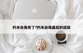 朽木白哉死了?朽木白哉最后的结局