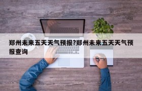 郑州未来五天天气预报?郑州未来五天天气预报查询